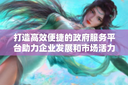 打造高效便捷的政府服务平台助力企业发展和市场活力提升