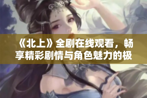 《北上》全剧在线观看，畅享精彩剧情与角色魅力的极致体验