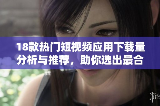 18款热门短视频应用下载量分析与推荐，助你选出最合适的应用