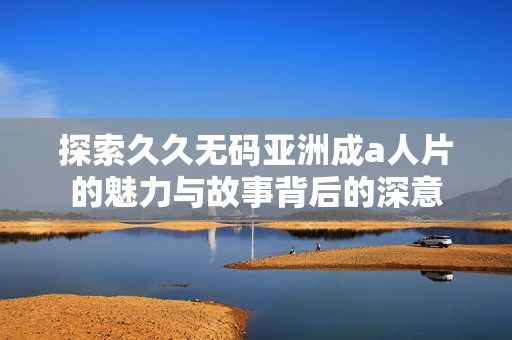 探索久久无码亚洲成a人片的魅力与故事背后的深意