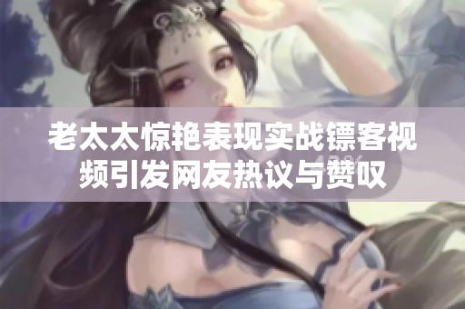 老太太惊艳表现实战镖客视频引发网友热议与赞叹