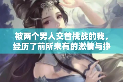 被两个男人交替挑战的我，经历了前所未有的激情与挣扎