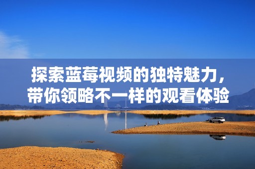 探索蓝莓视频的独特魅力，带你领略不一样的观看体验