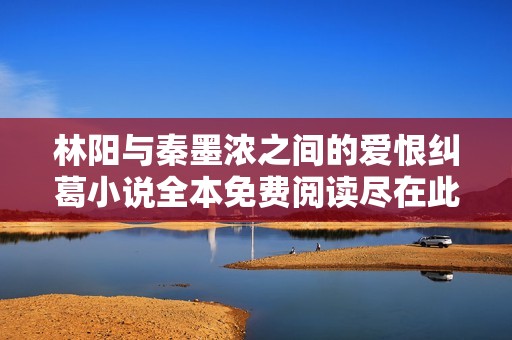 林阳与秦墨浓之间的爱恨纠葛小说全本免费阅读尽在此处