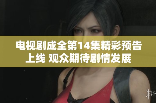 电视剧成全第14集精彩预告上线 观众期待剧情发展
