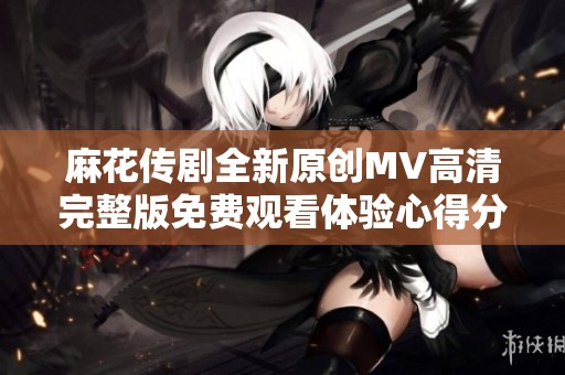 麻花传剧全新原创MV高清完整版免费观看体验心得分享