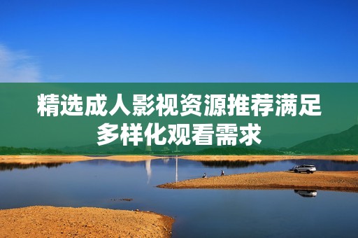 精选成人影视资源推荐满足多样化观看需求
