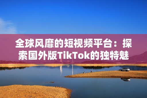 全球风靡的短视频平台：探索国外版TikTok的独特魅力与特点