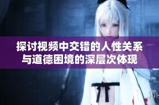 探讨视频中交错的人性关系与道德困境的深层次体现