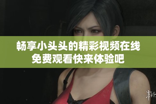 畅享小头头的精彩视频在线免费观看快来体验吧
