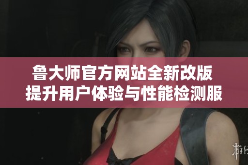 鲁大师官方网站全新改版 提升用户体验与性能检测服务