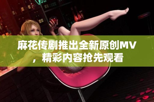 麻花传剧推出全新原创MV，精彩内容抢先观看