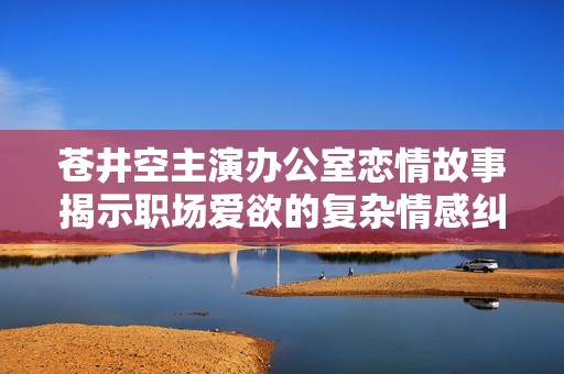 苍井空主演办公室恋情故事揭示职场爱欲的复杂情感纠葛