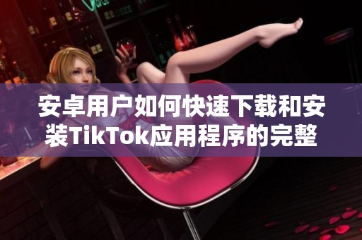 安卓用户如何快速下载和安装TikTok应用程序的完整攻略