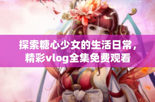 探索糖心少女的生活日常，精彩vlog全集免费观看