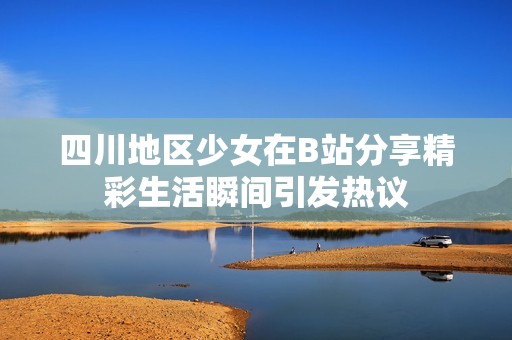 四川地区少女在B站分享精彩生活瞬间引发热议