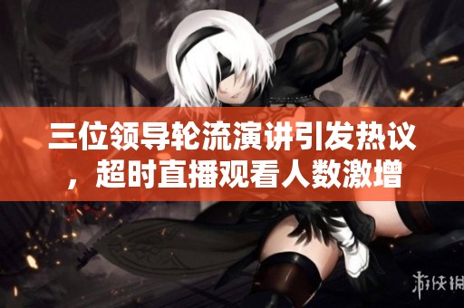 三位领导轮流演讲引发热议，超时直播观看人数激增