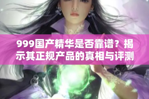 999国产精华是否靠谱？揭示其正规产品的真相与评测解析