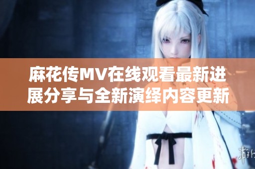 麻花传MV在线观看最新进展分享与全新演绎内容更新解析