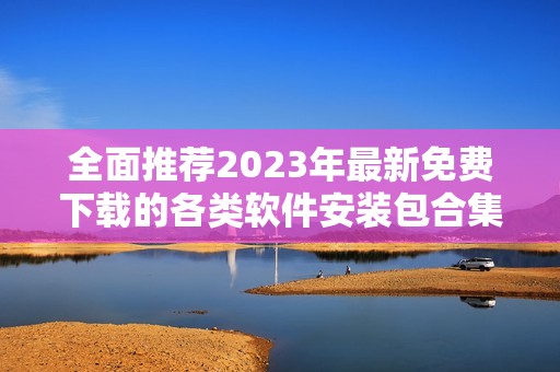 全面推荐2023年最新免费下载的各类软件安装包合集