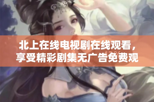 北上在线电视剧在线观看，享受精彩剧集无广告免费观看体验