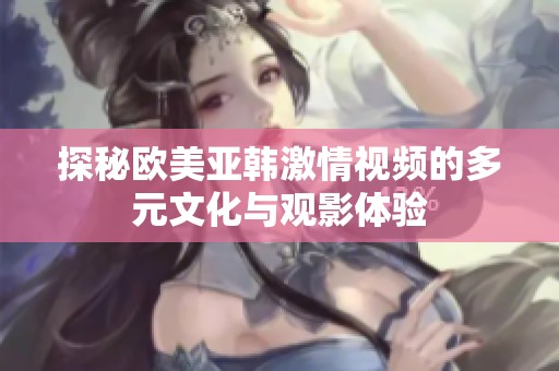 探秘欧美亚韩激情视频的多元文化与观影体验