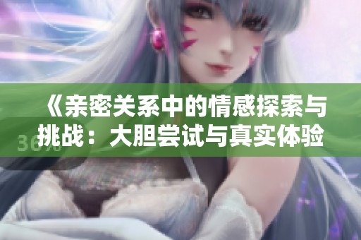 《亲密关系中的情感探索与挑战：大胆尝试与真实体验的故事》