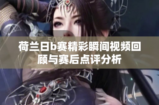 荷兰日b赛精彩瞬间视频回顾与赛后点评分析