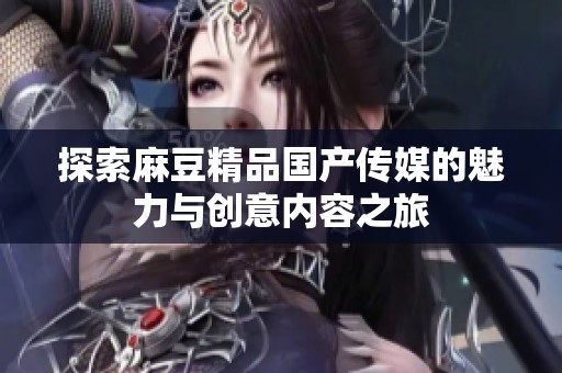 探索麻豆精品国产传媒的魅力与创意内容之旅