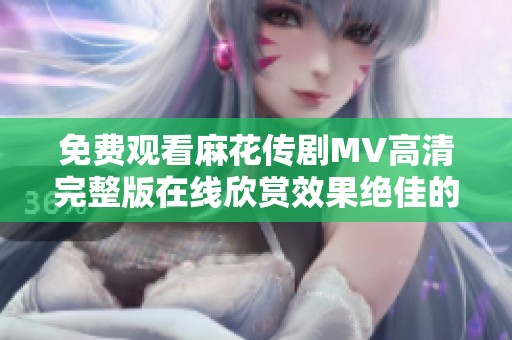 免费观看麻花传剧MV高清完整版在线欣赏效果绝佳的精彩表演