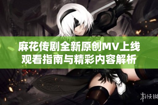 麻花传剧全新原创MV上线观看指南与精彩内容解析