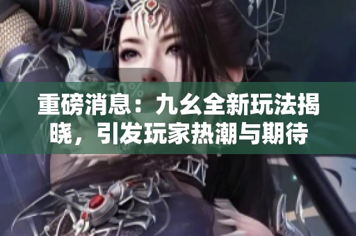 重磅消息：九幺全新玩法揭晓，引发玩家热潮与期待