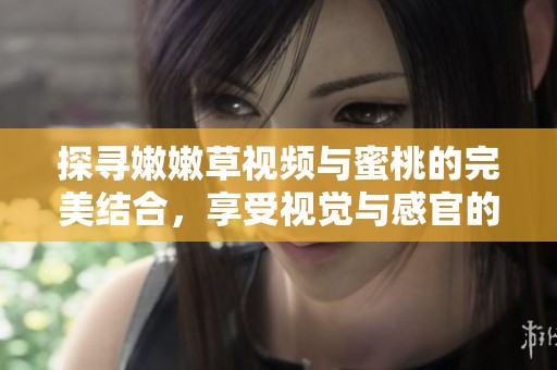 探寻嫩嫩草视频与蜜桃的完美结合，享受视觉与感官的双重盛宴