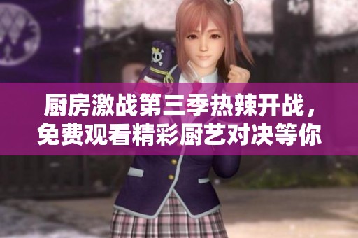 厨房激战第三季热辣开战，免费观看精彩厨艺对决等你来领略！