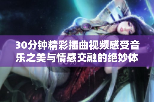 30分钟精彩插曲视频感受音乐之美与情感交融的绝妙体验