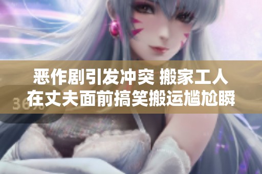恶作剧引发冲突 搬家工人在丈夫面前搞笑搬运尴尬瞬间揭秘