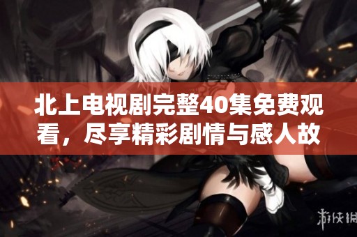 北上电视剧完整40集免费观看，尽享精彩剧情与感人故事