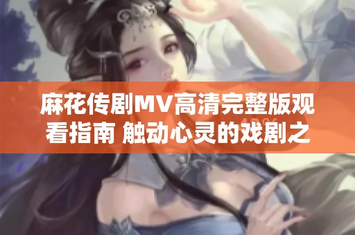 麻花传剧MV高清完整版观看指南 触动心灵的戏剧之旅