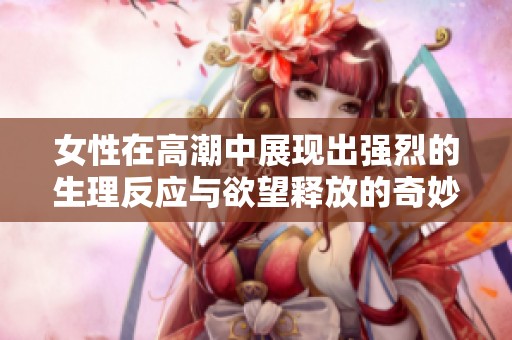 女性在高潮中展现出强烈的生理反应与欲望释放的奇妙过程