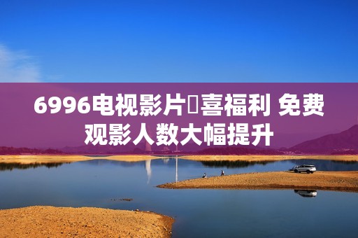 6996电视影片驚喜福利 免费观影人数大幅提升