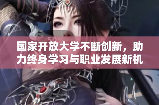 国家开放大学不断创新，助力终身学习与职业发展新机遇