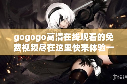 gogogo高清在线观看的免费视频尽在这里快来体验一下吧