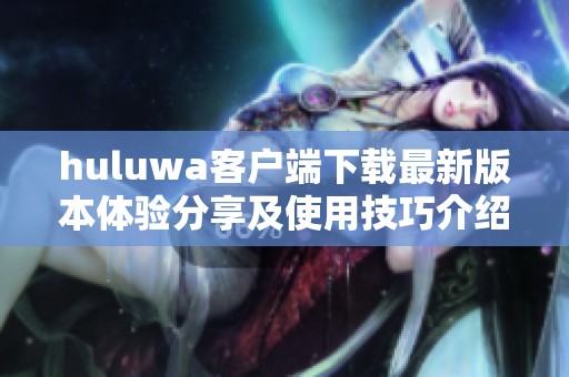 huluwa客户端下载最新版本体验分享及使用技巧介绍