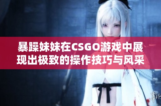 暴躁妹妹在CSGO游戏中展现出极致的操作技巧与风采