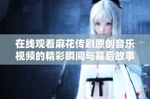 在线观看麻花传剧原创音乐视频的精彩瞬间与幕后故事