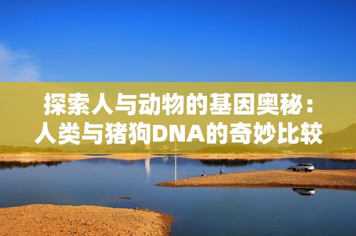 探索人与动物的基因奥秘：人类与猪狗DNA的奇妙比较分析
