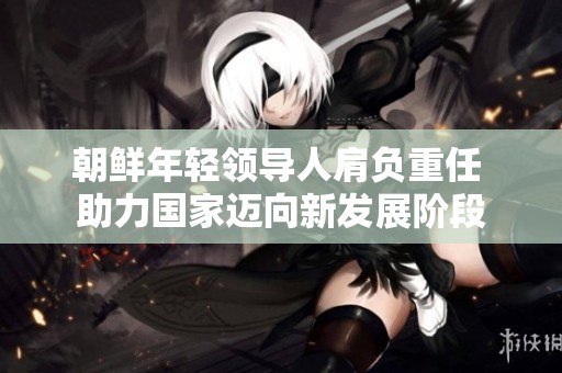 朝鲜年轻领导人肩负重任 助力国家迈向新发展阶段