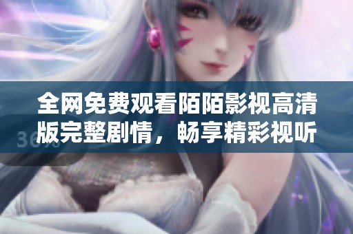 全网免费观看陌陌影视高清版完整剧情，畅享精彩视听体验