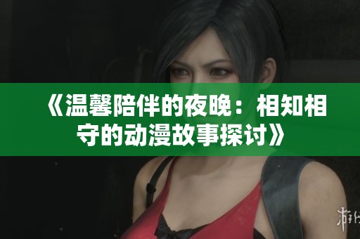 《温馨陪伴的夜晚：相知相守的动漫故事探讨》