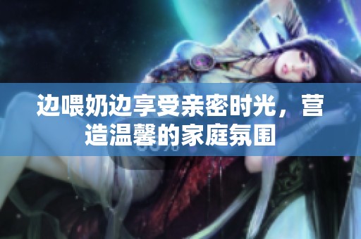 边喂奶边享受亲密时光，营造温馨的家庭氛围